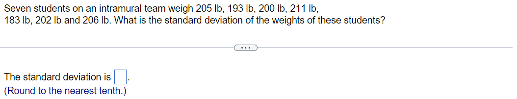 Seven students on an intramural team weigh 205 lb, 193 lb, 200 lb, 211 lb,
183 lb, 202 lb and 206 lb. What is the standard deviation of the weights of these students?
The standard deviation is
(Round to the nearest tenth.)
