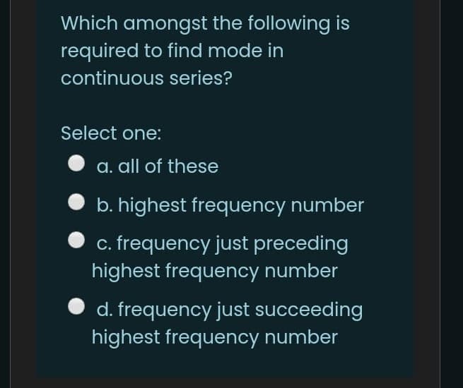 Which amongst the following is
required to find mode in
continuous series?
Select one:
a. all of these
b. highest frequency number
c. frequency just preceding
highest frequency number
d. frequency just succeeding
highest frequency number
