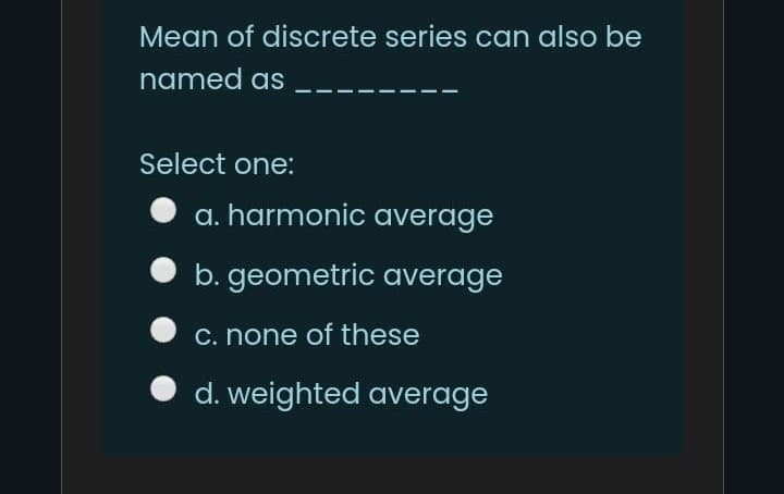 Mean of discrete series can also be
named as
Select one:
a. harmonic average
b. geometric average
C. none of these
d. weighted average
