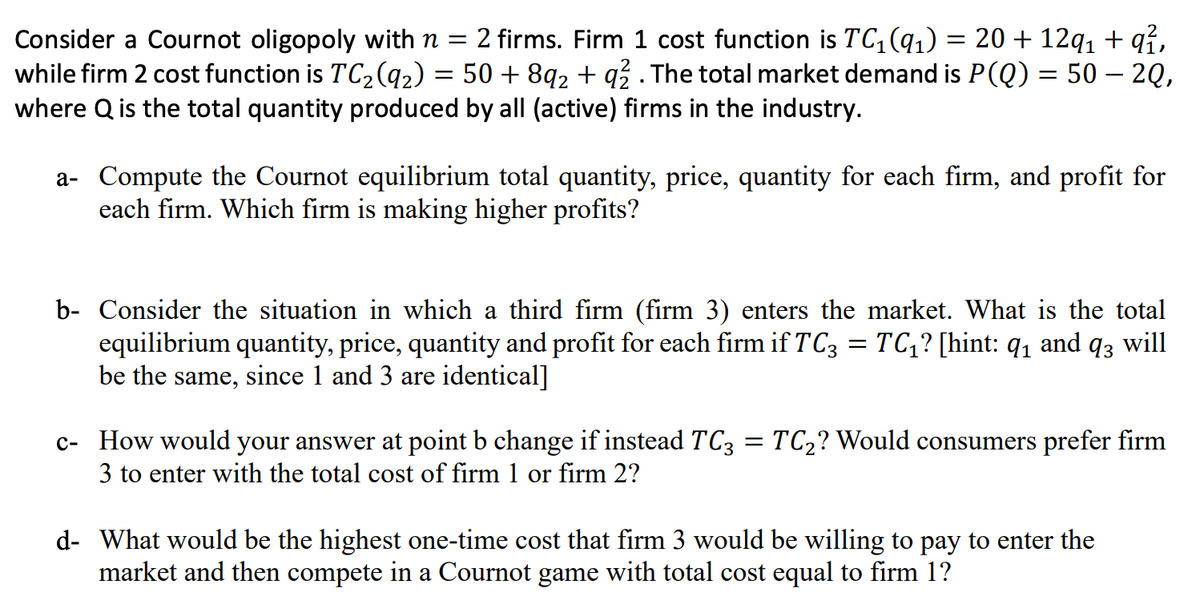 Consider a Cournot oligopoly with n = 2 firms. Firm 1 cost function is TC₁ (9₁) = 20 + 12q₁ + q²,
while firm 2 cost function is TC₂ (9₂) = 50 +8q2 + q2 . The total market demand is P(Q) = 50 — 2Q,
where Q is the total quantity produced by all (active) firms in the industry.
a- Compute the Cournot equilibrium total quantity, price, quantity for each firm, and profit for
each firm. Which firm is making higher profits?
b- Consider the situation in which a third firm (firm 3) enters the market. What is the total
equilibrium quantity, price, quantity and profit for each firm if TC3 = TC₁? [hint: q₁ and q3 will
be the same, since 1 and 3 are identical]
c- How would your answer at point b change if instead TC3 = TC₂? Would consumers prefer firm
3 to enter with the total cost of firm 1 or firm 2?
d- What would be the highest one-time cost that firm 3 would be willing to pay to enter the
market and then compete in a Cournot game with total cost equal to firm 1?