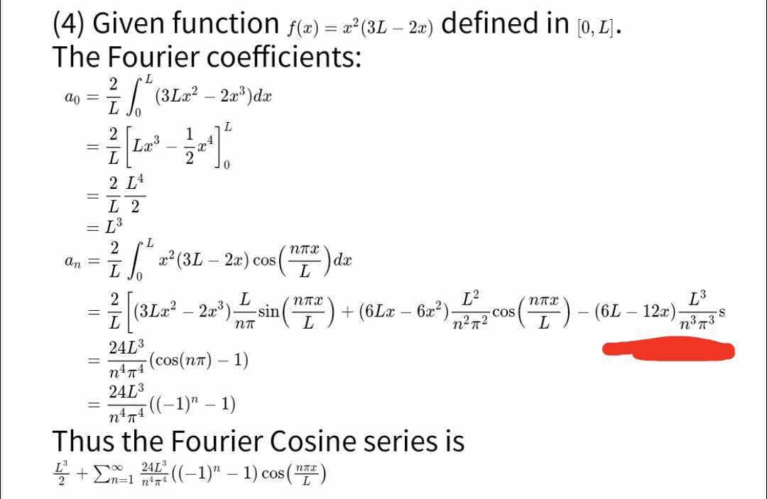 (4) Given function f(x)=²(3L-2x) defined in [0,1].
The Fourier coefficients:
ao
an
||
2
²1 [ ² (3 La ² – 2x¹³) da
-
L
2
2132
2 LA
-
3
Lx³ 12¹1
L 2
L³
L
- ²/2 √² 2² (3L - 2x) cos (1²) da
dx
L
0
L
– ² (3Lz² - 2a³¹) --sin (¹72) + (6Lx − 6x²
=
-
nn
2413
n¹π4
241³
-(cos(nπ) - 1)
L²
n²72
((-1)" - 1)
Thus the Fourier Cosine series is
²+1 24²((-1)" - 1) cos (¹²)
-COS
ппх
(6L - 12x)-
L³
373
n³7