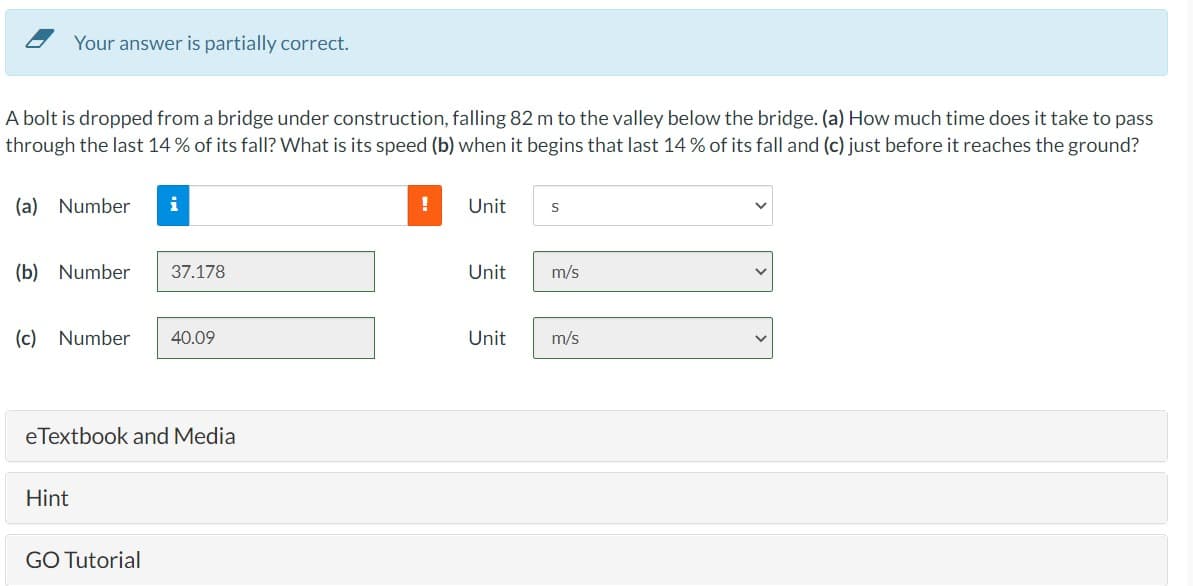 Your answer is partially correct.
A bolt is dropped from a bridge under construction, falling 82 m to the valley below the bridge. (a) How much time does it take to pass
through the last 14% of its fall? What is its speed (b) when it begins that last 14% of its fall and (c) just before it reaches the ground?
(a) Number i
(b) Number 37.178
(c) Number 40.09
eTextbook and Media
Hint
GO Tutorial
Unit
Unit
Unit
S
m/s
m/s