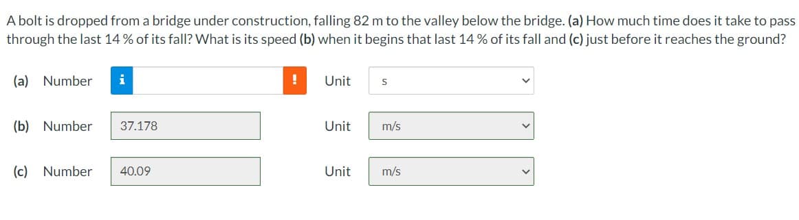 A bolt is dropped from a bridge under construction, falling 82 m to the valley below the bridge. (a) How much time does it take to pass
through the last 14% of its fall? What is its speed (b) when it begins that last 14% of its fall and (c) just before it reaches the ground?
(a) Number
i
(b) Number 37.178
(c) Number 40.09
!
Unit
Unit
S
m/s
Unit m/s