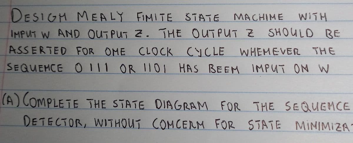 DESIGH MEALY FIMITE STATE MACHIME
WITH
IMPUT W AND OUTPUT Z. THE OUTPUT Z SHOULD BE
ASSERTED FOR OME CLOCK CYCLE
CYCLE WHEMEVER THE
SEQUEMCE O111 OR 1I01 HAS BEEM IMPUT ON W
(A) COMPLETE THE STATE DIAGRAM FOR THE SEQUEMCE
DETECTOR, WITHOUT COMCERM FOR STATE MINIMIZA

