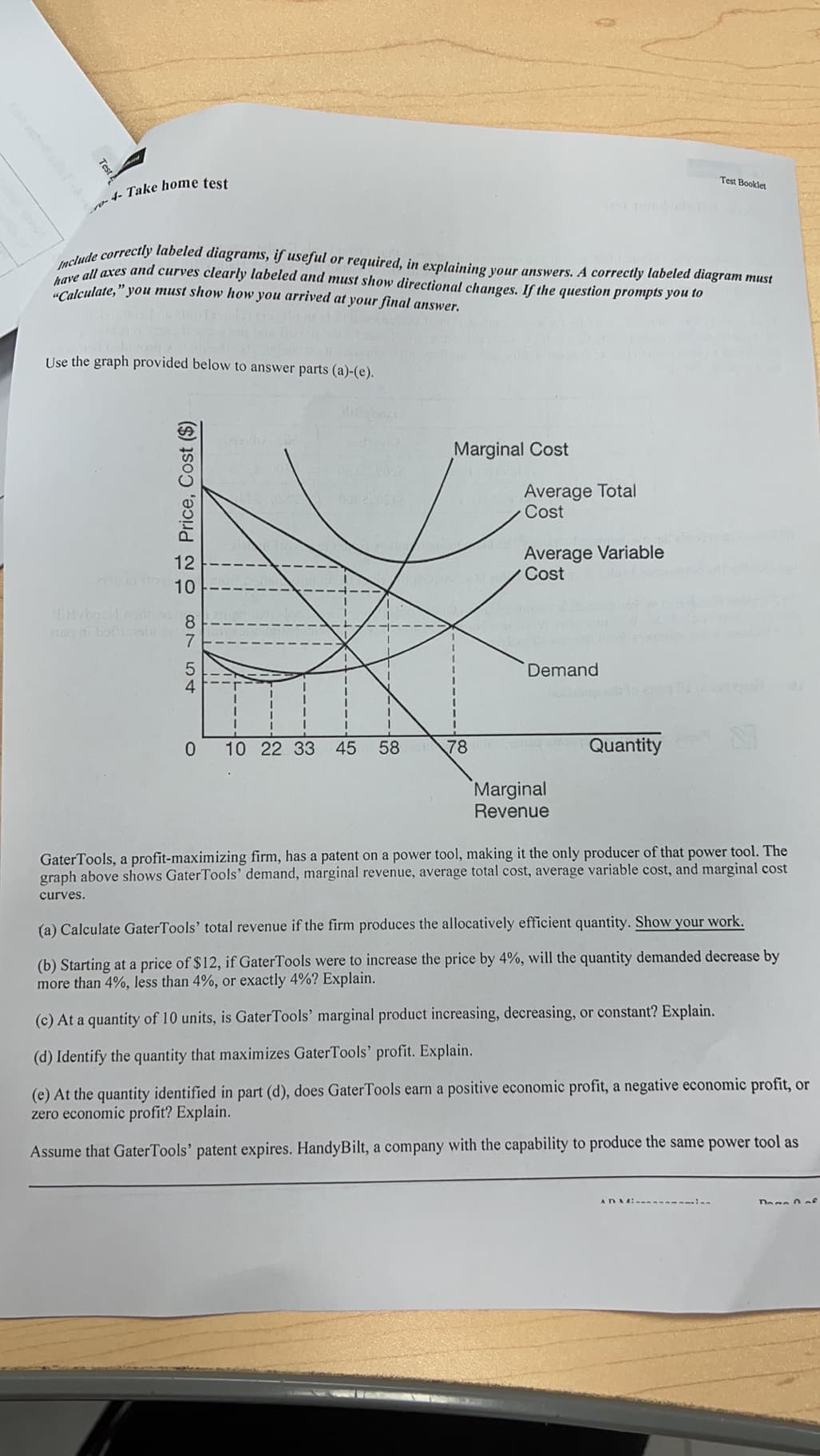 Include correctly labeled diagrams, if useful or required, in explaining your answers. A correctly labeled diagram must
"Calculate," you must show how you arrived at your final answer.
have all axes and curves clearly labeled and must show directional changes. If the question prompts you to
Test
Test Booklet
Use the graph provided below to answer parts (a)-(e).
Marginal Cost
Average Total
Cost
Average Variable
Cost
12
10
8.
a bo shi
Demand
10 22 33
45
58
78
Quantity
Marginal
Revenue
GaterTools, a profit-maximizing firm, has a patent on a power tool, making it the only producer of that power tool. The
graph above shows GaterTools' demand, marginal revenue, average total cost, average variable cost, and marginal cost
curves.
(a) Calculate GaterTools' total revenue if the firm produces the allocatively efficient quantity. Show your work.
(b) Starting at a price of $12, if GaterTools were to increase the price by 4%, will the quantity demanded decrease by
more than 4%, less than 4%, or exactly 4%? Explain.
(c) At a quantity of 10 units, is GaterTools' marginal product increasing, decreasing, or constant? Explain.
(d) Identify the quantity that maximizes GaterTools' profit. Explain.
(e) At the quantity identified in part (d), does GaterTools earn a positive economic profit, a negative economic profit, or
zero economic profit? Explain.
Assume that GaterTools' patent expires. HandyBilt, a company with the capability to produce the same power tool as
ADMi i
Dege 0of
O Price, Cost ($)
CON 54
