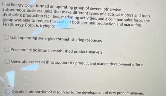 FirstEnergy Corp. formed an operating group of several otherwise
autonomous business units that make different types of electrical motors and tools.
By sharing production facilities, marketing activities, and a common sales force, the
group was able to reduce the costs of both per-unit production and marketing.
FirstEnergy Corp. is trying to
Gain operating synergies through sharing resources
Preserve its position in established product-markets
Generate excess cash to support its product and market development efforts
Devote a proportion of resources to the development of new product-markets
