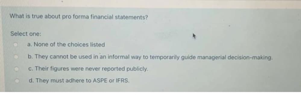 What is true about pro forma financial statements?
Select one:
O
a. None of the choices listed
b. They cannot be used in an informal way to temporarily guide managerial decision-making.
c. Their figures were never reported publicly.
d. They must adhere to ASPE or IFRS.