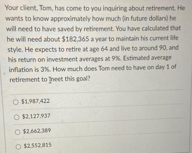 Your client, Tom, has come to you inquiring about retirement. He
wants to know approximately how much (in future dollars) he
will need to have saved by retirement. You have calculated that
he will need about $182,365 a year to maintain his current life
style. He expects to retire at age 64 and live to around 90, and
his return on investment averages at 9%. Estimated average
inflation is 3%. How much does Tom need to have on day 1 of
retirement to meet this goal?
O $1,987,422
O $2,127,937
O $2,662,389
O $2,552,815