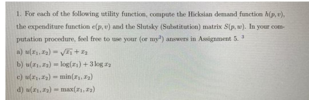 1. For each of the following utility function, compute the Hicksian demand function h(p, v),
the expenditure function e(p, v) and the Slutsky (Substitution) matrix S(p, w). In your com-
putation procedure, feel free to use your (or my) answers in Assignment 5. 3
a) u(*1, 12) = VI, + ¤2
b) u(x1, 12) = log(1) +3 log r2
c) u(r1, 12) = min(r1, 12)
d) u(x1,r2) = max(r1, r2)
%3D
%3D
%3D
%3D
