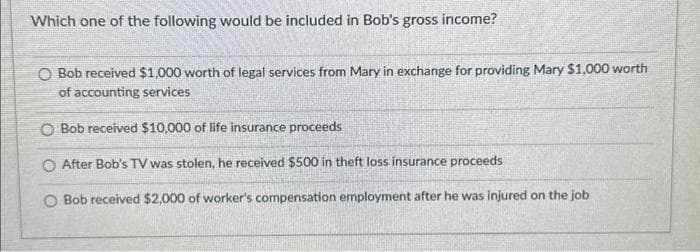 Which one of the following would be included in Bob's gross income?
O Bob received $1,000 worth of legal services from Mary in exchange for providing Mary $1,000 worth
of accounting services
O Bob received $10,000 of life insurance proceeds
O After Bob's TV was stolen, he received $500 in theft loss insurance proceeds
O Bob received $2,000 of worker's compensation employment after he was injured on the job