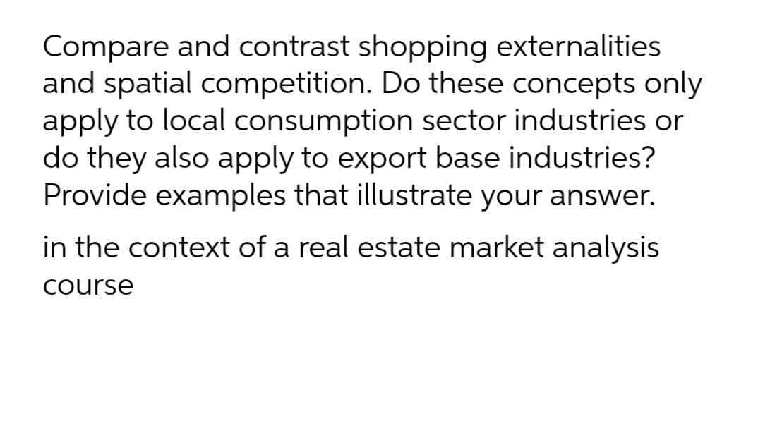 Compare and contrast shopping externalities
and spatial competition. Do these concepts only
apply to local consumption sector industries or
do they also apply to export base industries?
Provide examples that illustrate your answer.
in the context of a real estate market analysis
Course
