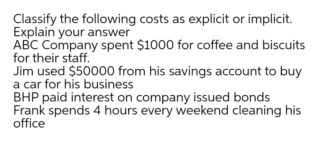 Classify the following costs as explicit or implicit.
Explain your answer
ABC Company spent $1000 for coffee and biscuits
for their staff.
Jim used $50000 from his savings account to buy
a car for his business
BHP paid interest on company issued bonds
Frank spends 4 hours every weekend cleaning his
office
