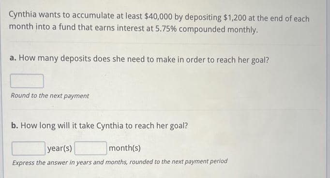 Cynthia wants to accumulate at least $40,000 by depositing $1,200 at the end of each
month into a fund that earns interest at 5.75% compounded monthly.
a. How many deposits does she need to make in order to reach her goal?
Round to the next payment
b. How long will it take Cynthia to reach her goal?
year(s)
month(s)
Express the answer in years and months, rounded to the next payment period