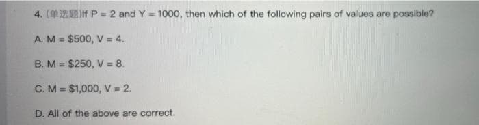 4. (If P = 2 and Y= 1000, then which of the following pairs of values are possible?
A. M = $500, V = 4.
B. M = $250, V = 8.
C. M = $1,000, V = 2.
D. All of the above are correct.