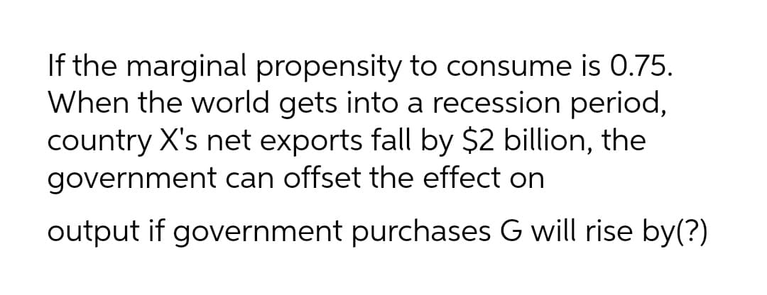 If the marginal propensity to consume is 0.75.
When the world gets into a recession period,
country X's net exports fall by $2 billion, the
government can offset the effect on
output if government purchases G will rise by(?)
