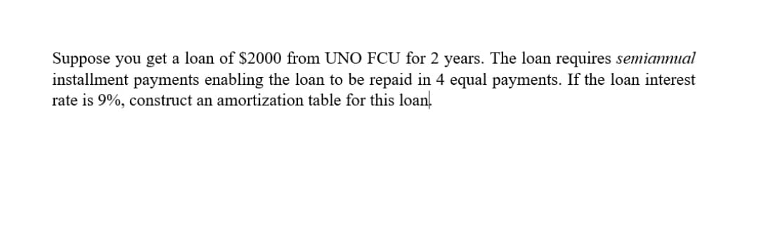 Suppose you get a loan of $2000 from UNO FCU for 2 years. The loan requires semianmual
installment payments enabling the loan to be repaid in 4 equal payments. If the loan interest
rate is 9%, construct an amortization table for this loan.
