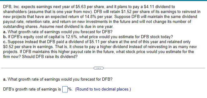 DFB, Inc. expects earnings next year of $5.63 per share, and it plans to pay a $4.11 dividend to
shareholders (assume that is one year from now). DFB will retain $1.52 per share of its earnings to reinvest in
new projects that have an expected return of 14.8% per year. Suppose DFB will maintain the same dividend
payout rate, retention rate, and return on new investments in the future and will not change its number of
outstanding shares. Assume next dividend is due in one year.
a. What growth rate of earnings would you forecast for DFB?
b. If DFB's equity cost of capital is 12.5%, what price would you estimate for DFB stock today?
c. Suppose instead that DFB paid a dividend of $5.11 per share at the end of this year and retained only
$0.52 per share in earnings. That is, it chose to pay a higher dividend instead of reinvesting in as many new
projects. If DFB maintains this higher payout rate in the future, what stock price would you estimate for the
firm now? Should DFB raise its dividend?
a. What growth rate of earnings would you forecast for DFB?
DFB's growth rate of earnings is %. (Round to two decimal places.)
