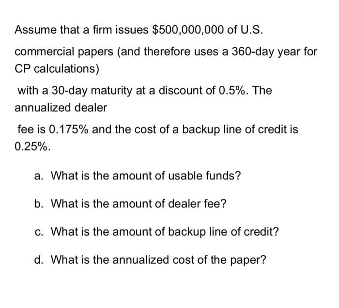 Assume that a firm issues $500,000,000 of U.S.
commercial papers (and therefore uses a 360-day year for
CP calculations)
with a 30-day maturity at a discount of 0.5%. The
annualized dealer
fee is 0.175% and the cost of a backup line of credit is
0.25%.
a. What is the amount of usable funds?
b. What is the amount of dealer fee?
c. What is the amount of backup line of credit?
d. What is the annualized cost of the paper?