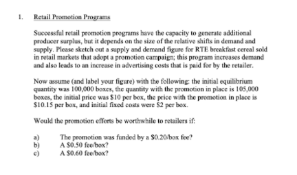 1.
Retail Promotion Programs
Successful retail promotion programs have the capacity to generate additional
producer surplus, but it depends en the size of the relative shifts in demand and
supply. Please sketch out a supply and demand figure for RTE breakfast cereal sold
in retail markets that adopt a promotion campaign; this program increases demand
and also leads to an increase in advertising cests that is paid for by the retailer.
Now assume (and label your figure) with the following: the initial equilibrium
quantity was 100,000 boxes, the quantity with the promotion in place is 105,000
boxes, the initial price was $10 per box, the price with the promotion in place is
S10.15 per box, and initial fixed costs were $2 per box.
Would the promotion efforts be worthwhile to retailers if:
a)
b)
c)
The promotion was funded by a $0.20/box fee?
A S0.50 fee/box?
A S0.60 fee/box?
