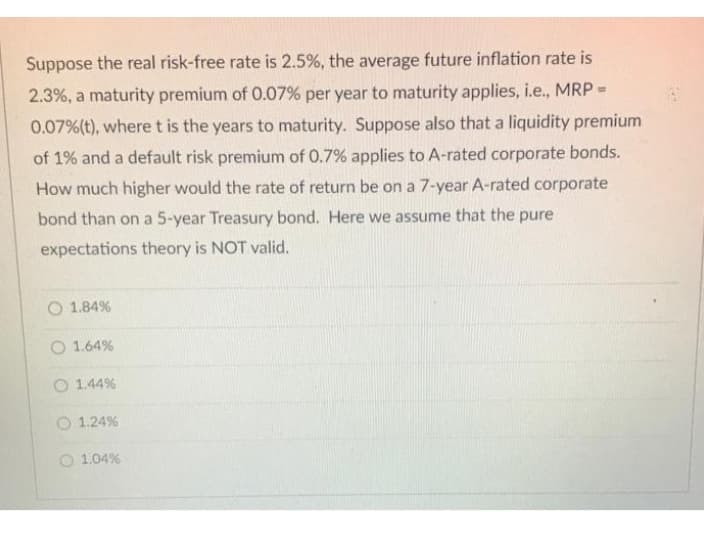 Suppose the real risk-free rate is 2.5%, the average future inflation rate is
2.3%, a maturity premium of 0.07% per year to maturity applies, i.e., MRP =
0.07% (t), where t is the years to maturity. Suppose also that a liquidity premium
of 1% and a default risk premium of 0.7% applies to A-rated corporate bonds.
How much higher would the rate of return be on a 7-year A-rated corporate
bond than on a 5-year Treasury bond. Here we assume that the pure
expectations theory is NOT valid.
O 1.84%
O 1.64%
O 1.44%
O 1.24%
1.04%