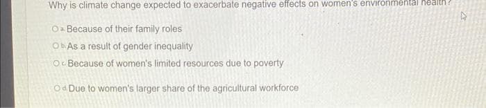 Why is climate change expected to exacerbate negative effects on women's environmental health?
Oa Because of their family roles
Ob. As a result of gender inequality
Oc Because of women's limited resources due to poverty
Od Due to women's larger share of the agricultural workforce
