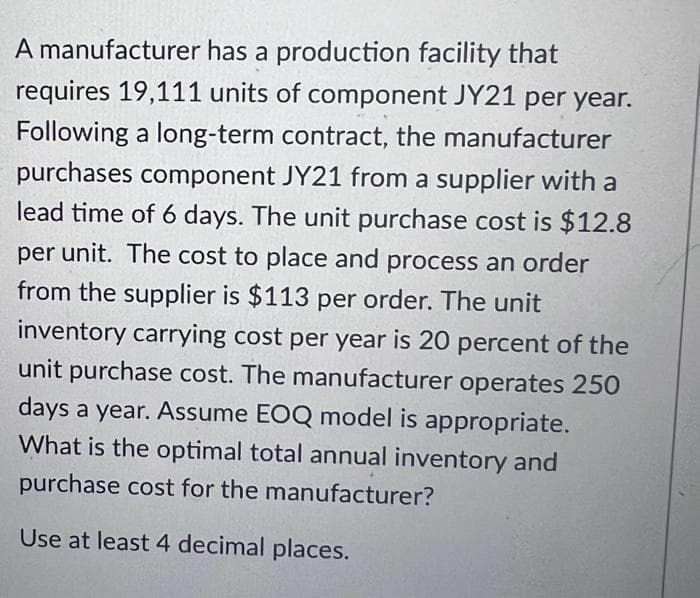 A manufacturer has a production facility that
requires 19,111 units of component JY21 per year.
Following a long-term contract, the manufacturer
purchases component JY21 from a supplier with a
lead time of 6 days. The unit purchase cost is $12.8
per unit. The cost to place and process an order
from the supplier is $113 per order. The unit
inventory carrying cost per year is 20 percent of the
unit purchase cost. The manufacturer operates 250
days a year. Assume EOQ model is appropriate.
What is the optimal total annual inventory and
purchase cost for the manufacturer?
Use at least 4 decimal places.