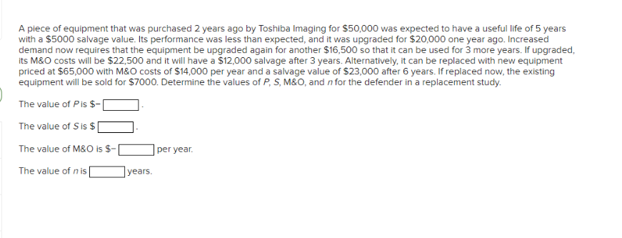 A piece of equipment that was purchased 2 years ago by Toshiba Imaging for $50,000 was expected to have a useful life of 5 years
with a $5000 salvage value. Its performance was less than expected, and it was upgraded for $20,000 one year ago. Increased
demand now requires that the equipment be upgraded again for another $16,500 so that it can be used for 3 more years. If upgraded,
its M&O costs will be $22,500 and it will have a $12,000 salvage after 3 years. Alternatively, it can be replaced with new equipment
priced at $65,000 with M&O costs of $14,000 per year and a salvage value of $23,000 after 6 years. If replaced now, the existing
equipment will be sold for $7000. Determine the values of P, S, M&O, and in for the defender in a replacement study.
The value of Pis $-
The value of Sis $
The value of M&O is $-
The value of n is
years.
per year.