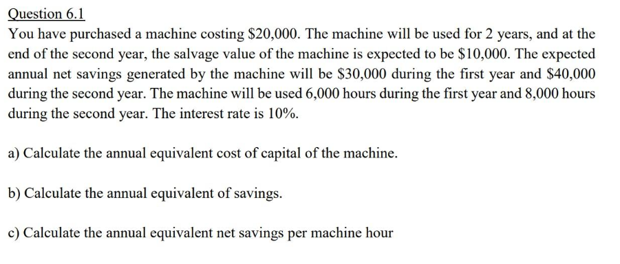 Question 6.1
You have purchased a machine costing $20,000. The machine will be used for 2 years, and at the
end of the second year, the salvage value of the machine is expected to be $10,000. The expected
annual net savings generated by the machine will be $30,000 during the first year and $40,000
during the second year. The machine will be used 6,000 hours during the first year and 8,000 hours
during the second year. The interest rate is 10%.
a) Calculate the annual equivalent cost of capital of the machine.
b) Calculate the annual equivalent of savings.
c) Calculate the annual equivalent net savings per machine hour
