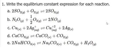 1. Write the equilibrium constant expression for each reaction.
a. 2SO2) + O2(9) = 2SO3(9)
b. N2O9) +029) = 2NO)
c. Cu() + 2Aga) = Cu + 2Ag)
(aq)
d. CACO3(9) = CaCO») + CO(9)
e. 2NaHCO3() = Na,CO3(») + CO2(9) + H2O9)
