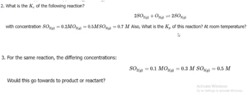2. What is the K, of the following reaction?
2S0ai) +O) = 2S0%)
with concentration S0) = 0.2MO) = 0.5MSO) = 0.7 M Also, What is the K, of this reaction? At room temperature?
3. For the same reaction, the differing concentrations:
SOlo) = 0.1 MOl) = 0.3 M SO) = 0.5 M
Would this go towards to product or reactant?
Activate Windows
Go to Settings to activate Windows
