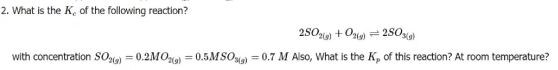 2. What is the K, of the following reaction?
280gg) + Ozt) = 25O)
with concentration SO = 0.2MOo) = 0.5MSOi) = 0.7 M Also, What is the K, of this reaction? At room temperature?
%3D
