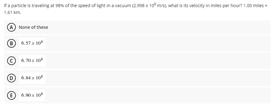 If a particle is traveling at 98% of the speed of light in a vacuum (2.998 x 10³ m/s), what is its velocity in miles per hour? 1.00 miles =
1.61 km.
A None of these
(B
6.57 x 108
6.70 x 108
(D
6.84 x 108
E) 6.90 x 108
