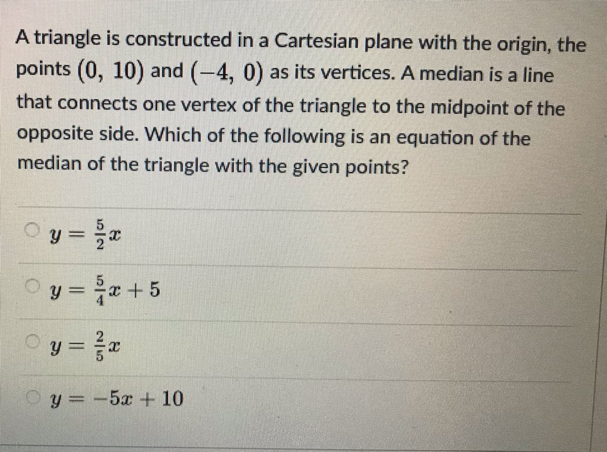 A triangle is constructed in a Cartesian plane with the origin, the
points (0, 10) and (-4, 0) as its vertices. A median is a line
that connects one vertex of the triangle to the midpoint of the
opposite side. Which of the following is an equation of the
median of the triangle with the given points?
y = # +5
y = e
Oy =-5x + 10
