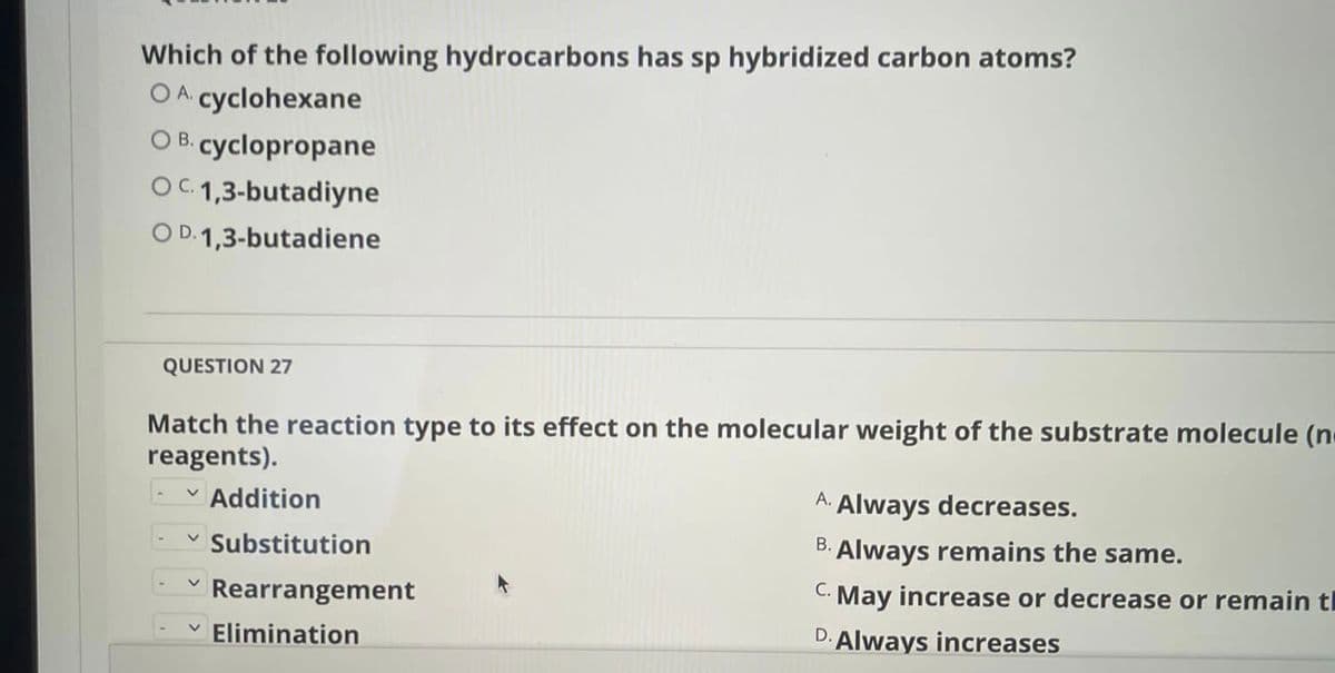 Which of the following hydrocarbons has sp hybridized carbon atoms?
OA cyclohexane
O B. cyclopropane
OC.1,3-butadiyne
O D. 1,3-butadiene
QUESTION 27
Match the reaction type to its effect on the molecular weight of the substrate molecule (n
reagents).
- v Addition
A.
Always decreases.
Substitution
В.
Always remains the same.
Rearrangement
С.
May increase or decrease or remain tl
Elimination
D. Always increases

