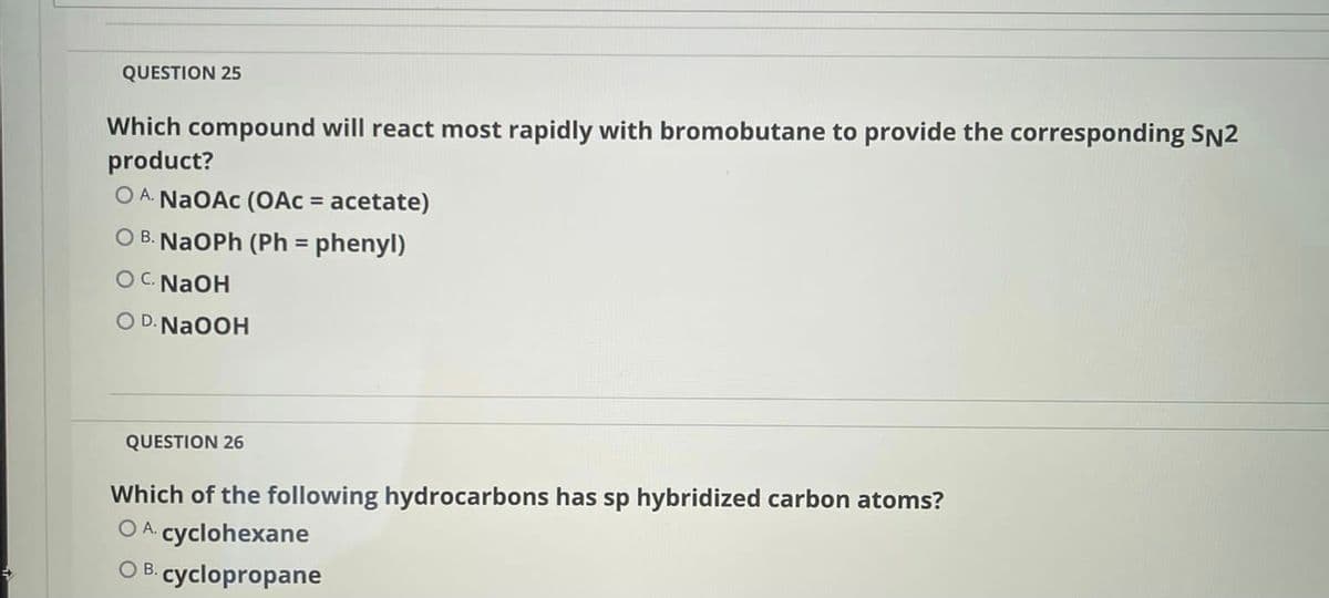 QUESTION 25
Which compound will react most rapidly with bromobutane to provide the corresponding SN2
product?
O A. NaOAc (OAC = acetate)
O B. NaOPh (Ph = phenyl)
OC. NaOH
O D.NA0OH
QUESTION 26
Which of the following hydrocarbons has sp hybridized carbon atoms?
O A cyclohexane
OB.
cyclopropane
