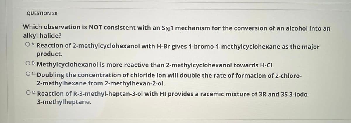 QUESTION 20
Which observation is NOT consistent with an SN1 mechanism for the conversion of an alcohol into an
alkyl halide?
O A. Reaction of 2-methylcyclohexanol with H-Br gives 1-bromo-1-methylcyclohexane as the major
product.
O B. Methylcyclohexanol is more reactive than 2-methylcyclohexanol towards H-CI.
OC Doubling the concentration of chloride ion will double the rate of formation of 2-chloro-
2-methylhexane from 2-methylhexan-2-ol.
O D. Reaction of R-3-methyl-heptan-3-ol with HI provides a racemic mixture of 3R and 3S 3-iodo-
3-methylheptane.
