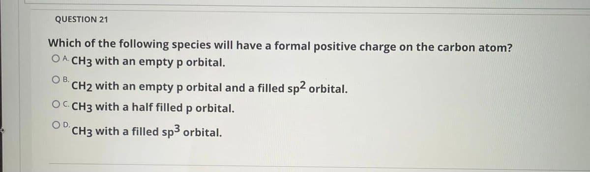 QUESTION 21
Which of the following species will have a formal positive charge on the carbon atom?
O A CH3 with an empty p orbital.
O B.
CH2 with an empty p orbital and a filled sp2 orbital.
OC CH3 with a half filled p orbital.
OD.
CH3 with a filled sp3 orbital.
