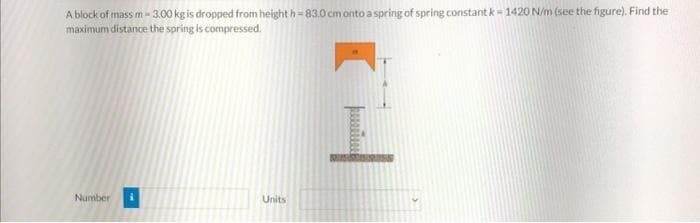 A block of mass m-3.00 kg is dropped from height h-83.0 cm onto a spring of spring constant k-1420 N/m (see the figure). Find the
maximum distance the spring is compressed.
Number
Units