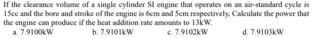 If the clearance volume of a single cylinder SI engine that operates on an air-standard cycle is
15cc and the bore and stroke of the engine is 6cm and 5cm respectively, Calculate the power that
the engine can produce if the heat addition rate amounts to 13kW.
a. 7.9100kW
b. 7.9101kW
c. 7.9102kW
d. 7.9103kW

