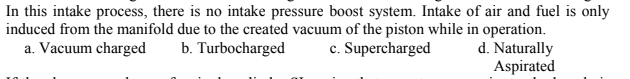 In this intake process, there is no intake pressure boost system. Intake of air and fuel is only
induced from the manifold due to the created vacuum of the piston while in operation.
d. Naturally
Aspirated
a. Vacuum charged
b. Turbocharged
c. Supercharged
