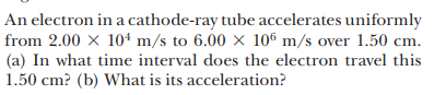 An electron in a cathode-ray tube accelerates uniformly
from 2.00 × 104 m/s to 6.00 × 10® m/s over 1.50 cm.
(a) In what time interval does the electron travel this
1.50 cm? (b) What is its acceleration?
