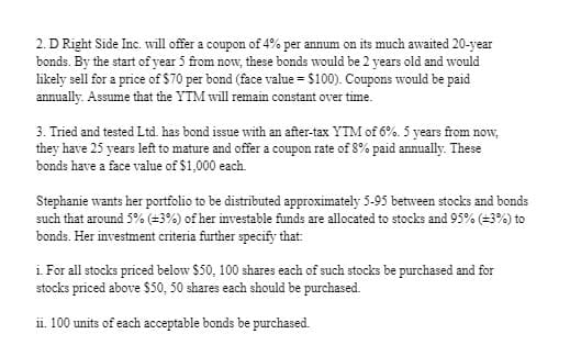 2. D Right Side Inc. will offer a coupon of 4% per annum on its much awaited 20-year
bonds. By the start of year 5 from now, these bonds would be 2 years old and would
likely sell for a price of $70 per bond (face value = $100). Coupons would be paid
annually. Assume that the YTM will remain constant over time.
3. Tried and tested Ltd. has bond issue with an after-tax YTM of 6%. 5 years from now,
they have 25 years left to mature and offer a coupon rate of 8% paid annually. These
bonds have a face value of $1,000 each.
Stephanie wants her portfolio to be distributed approximately 5-95 between stocks and bonds
such that around 5% (+3%) of her investable funds are allocated to stocks and 95% (±3%) to
bonds. Her investment criteria further specify that:
i. For all stocks priced below $50, 100 shares each of such stocks be purchased and for
stocks priced above $50, 50 shares each should be purchased.
ii. 100 units of each acceptable bonds be purchased.