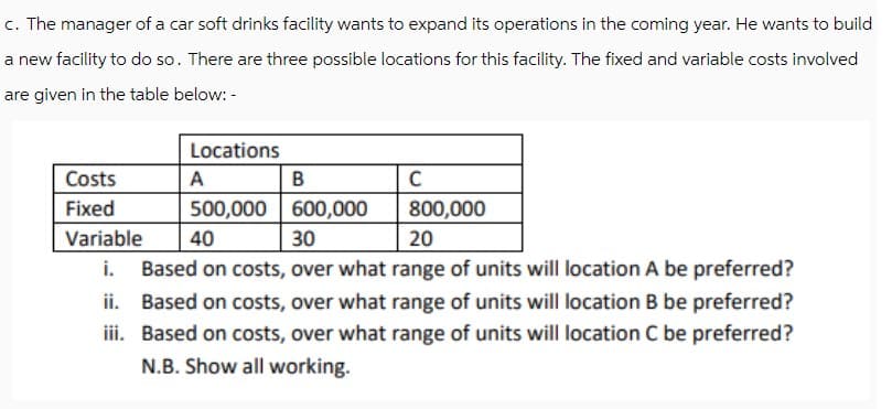 c. The manager of a car soft drinks facility wants to expand its operations in the coming year. He wants to build
a new facility to do so. There are three possible locations for this facility. The fixed and variable costs involved
are given in the table below:-
Locations
Costs
A
B
C
Fixed
500,000
600,000
800,000
20
Variable
40
30
i. Based on costs, over what range of units will location A be preferred?
ii. Based on costs, over what range of units will location B be preferred?
iii. Based on costs, over what range of units will location C be preferred?
N.B. Show all working.