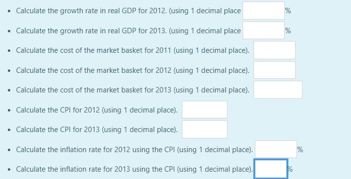 • Calculate the growth rate in real GDP for 2012. (using 1 decimal place
• Calculate the growth rate in real GDP for 2013. (using 1 decimal place
• Calculate the cost of the market basket for 2011 (using 1 decimal place).
• Calculate the cost of the market basket for 2012 (using 1 decimal place).
• Calculate the cost of the market basket for 2013 (using 1 decimal place).
Calculate the CPI for 2012 (using 1 decimal place).
• Calculate the CPI for 2013 (using 1 decimal place).
• Calculate the inflation rate for 2012 using the CPI (using 1 decimal place).
• Calculate the inflation rate for 2013 using the CPI (using 1 decimal place).
.
%
%
%
%