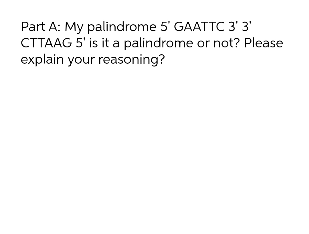 Part A: My palindrome 5' GAATTC 3' 3'
CTTAAG 5' is it a palindrome or not? Please
explain your reasoning?
