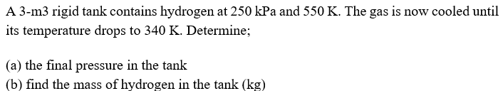A 3-m3 rigid tank contains hydrogen at 250 kPa and 550 K. The gas is now cooled until
its temperature drops to 340 K. Determine;
(a) the final pressure in the tank
(b) find the mass of hydrogen in the tank (kg)
