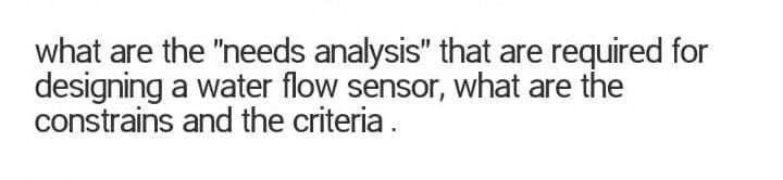 what are the "needs analysis" that are required for
designing a water flow sensor, what are the
constrains and the criteria.
