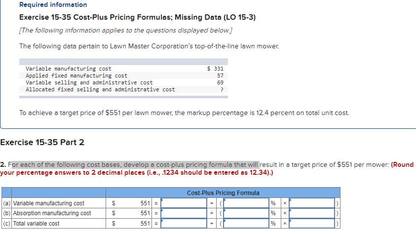 Required information
Exercise 15-35 Cost-Plus Pricing Formulas; Missing Data (LO 15-3)
[The following information applies to the questions displayed below.]
The following data pertain to Lawn Master Corporation's top-of-the-line lawn mower.
Variable manufacturing cost
Applied fixed manufacturing cost
Variable selling and administrative cost
Allocated fixed selling and administrative cost
To achieve a target price of $551 per lawn mower, the markup percentage is 12.4 percent on total unit cost.
Exercise 15-35 Part 2
2. For each of the following cost bases, develop a cost-plus pricing formula that will result in a target price of $551 per mower: (Round
your percentage answers to 2 decimal places (i.e., .1234 should be entered as 12.34).)
(a) Variable manufacturing cost
(b) Absorption manufacturing cost
(c) Total variable cost
69 69
$ 331
57
69
?
$
551 =
551 =
551 =
Cost-Plus Pricing Formula
+
88
%
% x
%
x