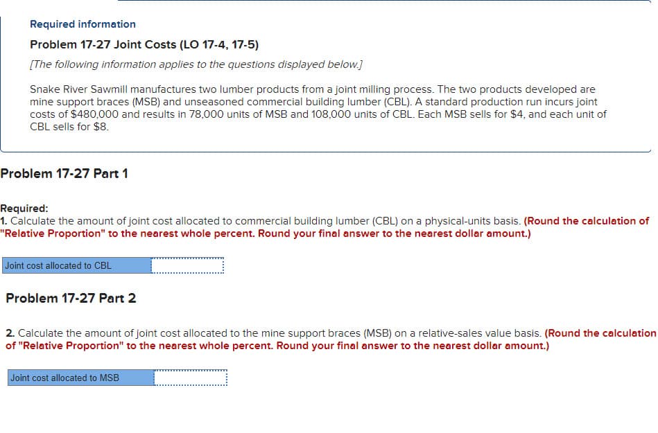 Required information
Problem 17-27 Joint Costs (LO 17-4, 17-5)
[The following information applies to the questions displayed below.]
Snake River Sawmill manufactures two lumber products from a joint milling process. The two products developed are
mine support braces (MSB) and unseasoned commercial building lumber (CBL). A standard production run incurs joint
costs of $480,000 and results in 78,000 units of MSB and 108,000 units of CBL. Each MSB sells for $4, and each unit of
CBL sells for $8.
Problem 17-27 Part 1
Required:
1. Calculate the amount of joint cost allocated to commercial building lumber (CBL) on a physical-units basis. (Round the calculation of
"Relative Proportion" to the nearest whole percent. Round your final answer to the nearest dollar amount.)
Joint cost allocated to CBL
Problem 17-27 Part 2
2. Calculate the amount of joint cost allocated to the mine support braces (MSB) on a relative-sales value basis. (Round the calculation
of "Relative Proportion" to the nearest whole percent. Round your final answer to the nearest dollar amount.)
_
Joint cost allocated to MSB