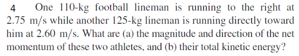 One 110-kg football lineman is running to the right at
2.75 m/s while another 125-kg lineman is running directly toward
him at 2.60 m/s. What are (a) the magnitude and direction of the net
momentum of these two athletes, and (b) their total kinetic energy?
4
